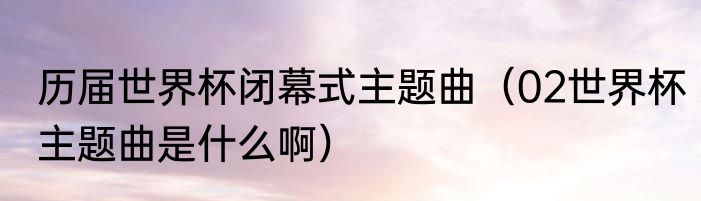历届世界杯闭幕式主题曲（02世界杯主题曲是什么啊）