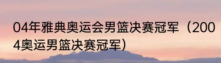 04年雅典奥运会男篮决赛冠军（2004奥运男篮决赛冠军）