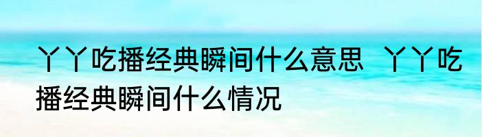 丫丫吃播经典瞬间什么意思  丫丫吃播经典瞬间什么情况