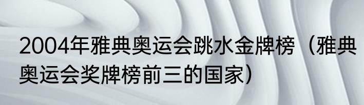 2004年雅典奥运会跳水金牌榜（雅典奥运会奖牌榜前三的国家）