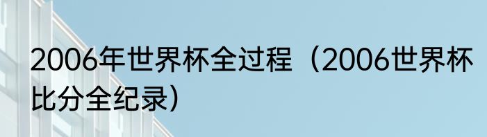 2006年世界杯全过程（2006世界杯比分全纪录）