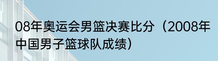 08年奥运会男篮决赛比分（2008年中国男子篮球队成绩）
