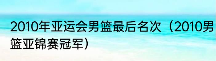 2010年亚运会男篮最后名次（2010男篮亚锦赛冠军）