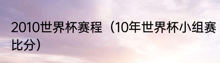 2010世界杯赛程（10年世界杯小组赛比分）