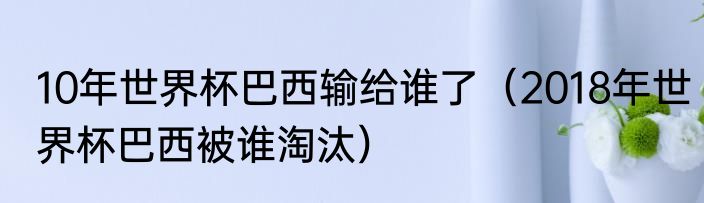 10年世界杯巴西输给谁了（2018年世界杯巴西被谁淘汰）