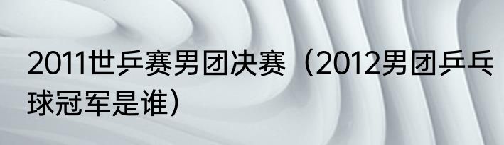 2011世乒赛男团决赛（2012男团乒乓球冠军是谁）