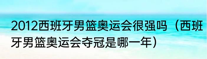 2012西班牙男篮奥运会很强吗（西班牙男篮奥运会夺冠是哪一年）