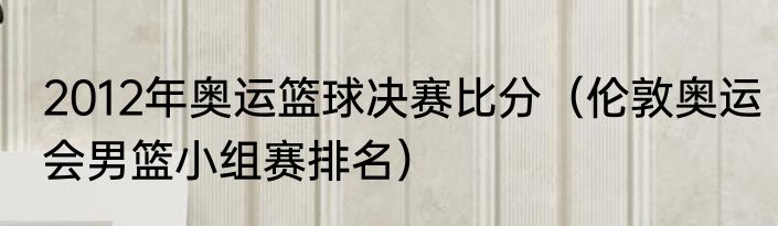 2012年奥运篮球决赛比分（伦敦奥运会男篮小组赛排名）