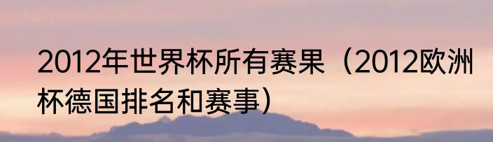 2012年世界杯所有赛果（2012欧洲杯德国排名和赛事）