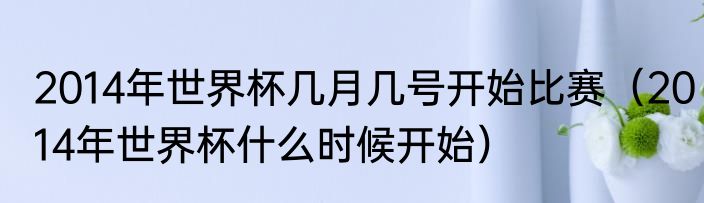 2014年世界杯几月几号开始比赛（2014年世界杯什么时候开始）