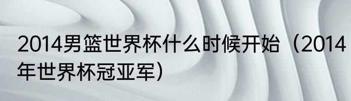 2014男篮世界杯什么时候开始（2014年世界杯冠亚军）
