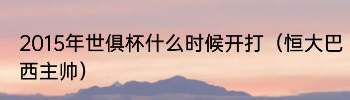 2015年世俱杯什么时候开打（恒大巴西主帅）