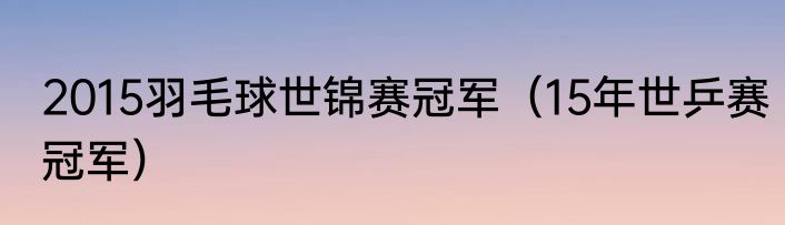 2015羽毛球世锦赛冠军（15年世乒赛冠军）