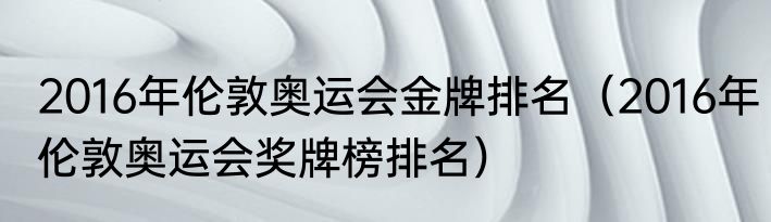 2016年伦敦奥运会金牌排名（2016年伦敦奥运会奖牌榜排名）