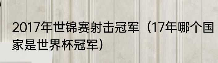2017年世锦赛射击冠军（17年哪个国家是世界杯冠军）