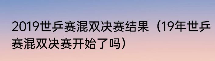 2019世乒赛混双决赛结果（19年世乒赛混双决赛开始了吗）