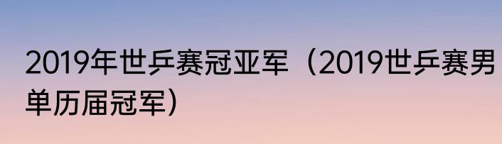 2019年世乒赛冠亚军（2019世乒赛男单历届冠军）