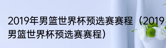 2019年男篮世界杯预选赛赛程（2019男篮世界杯预选赛赛程）