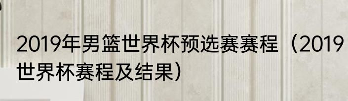 2019年男篮世界杯预选赛赛程（2019世界杯赛程及结果）