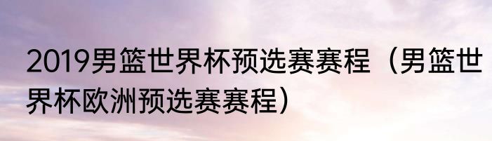 2019男篮世界杯预选赛赛程（男篮世界杯欧洲预选赛赛程）