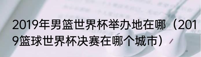 2019年男篮世界杯举办地在哪（2019篮球世界杯决赛在哪个城市）