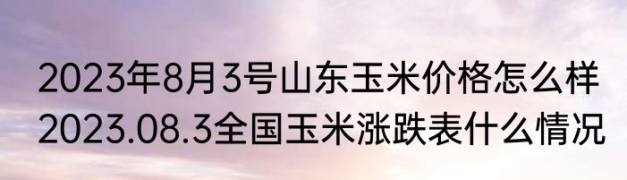 2023年8月3号山东玉米价格怎么样 2023.08.3全国玉米涨跌表什么情况