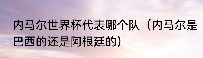 内马尔世界杯代表哪个队（内马尔是巴西的还是阿根廷的）