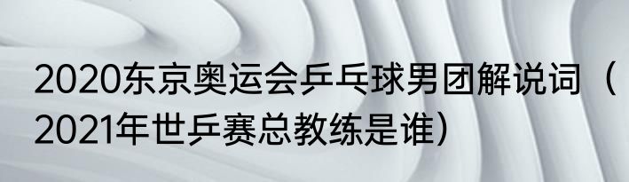 2020东京奥运会乒乓球男团解说词（2021年世乒赛总教练是谁）