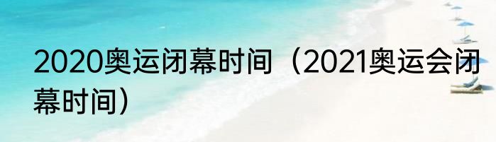 2020奥运闭幕时间（2021奥运会闭幕时间）