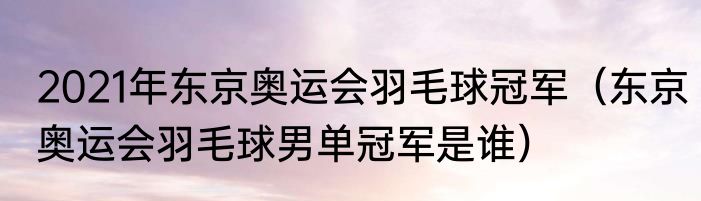 2021年东京奥运会羽毛球冠军（东京奥运会羽毛球男单冠军是谁）