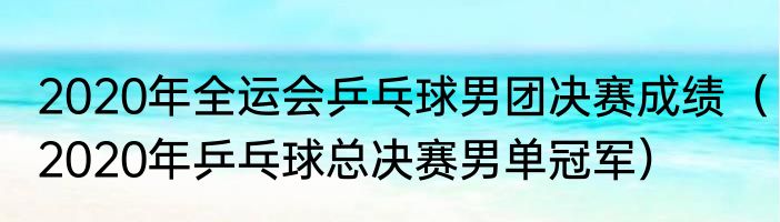2020年全运会乒乓球男团决赛成绩（2020年乒乓球总决赛男单冠军）