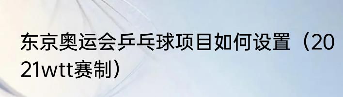 东京奥运会乒乓球项目如何设置（2021wtt赛制）