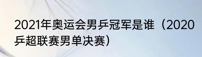 2021年奥运会男乒冠军是谁（2020乒超联赛男单决赛）