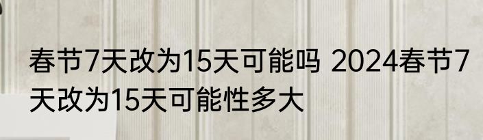 春节7天改为15天可能吗 2024春节7天改为15天可能性多大