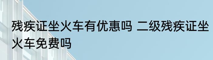 残疾证坐火车有优惠吗 二级残疾证坐火车免费吗