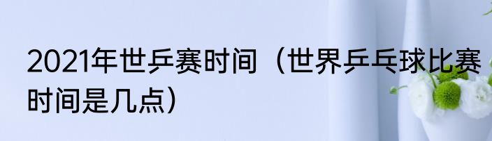 2021年世乒赛时间（世界乒乓球比赛时间是几点）