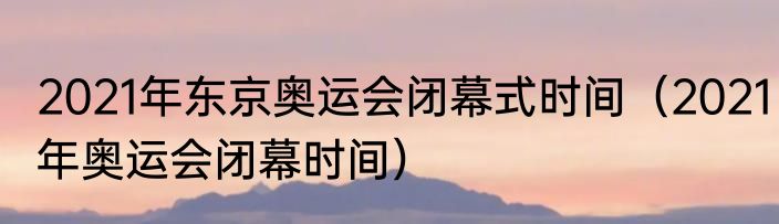 2021年东京奥运会闭幕式时间（2021年奥运会闭幕时间）