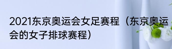2021东京奥运会女足赛程（东京奥运会的女子排球赛程）