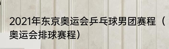 2021年东京奥运会乒乓球男团赛程（奥运会排球赛程）