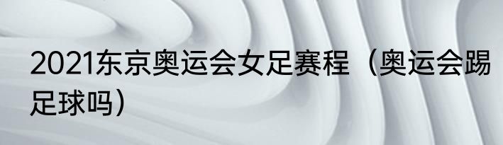 2021东京奥运会女足赛程（奥运会踢足球吗）