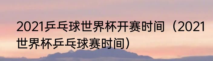 2021乒乓球世界杯开赛时间（2021世界杯乒乓球赛时间）