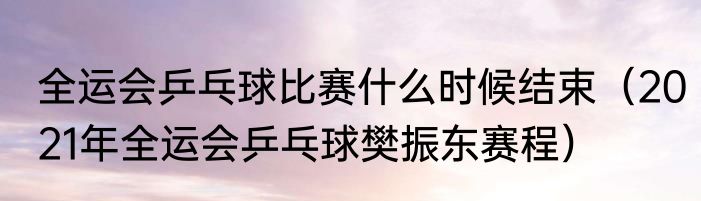 全运会乒乓球比赛什么时候结束（2021年全运会乒乓球樊振东赛程）