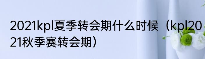 2021kpl夏季转会期什么时候（kpl2021秋季赛转会期）
