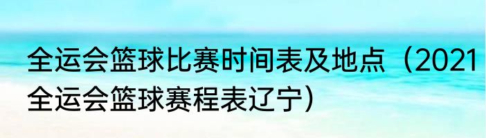 全运会篮球比赛时间表及地点（2021全运会篮球赛程表辽宁）