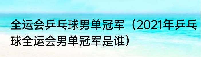 全运会乒乓球男单冠军（2021年乒乓球全运会男单冠军是谁）