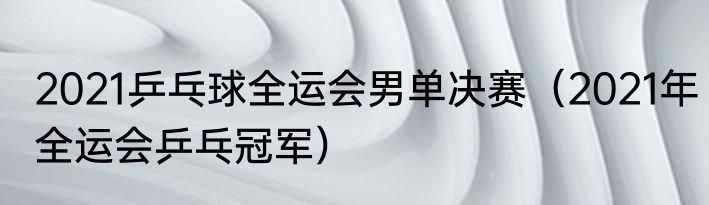 2021乒乓球全运会男单决赛（2021年全运会乒乓冠军）