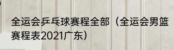 全运会乒乓球赛程全部（全运会男篮赛程表2021广东）