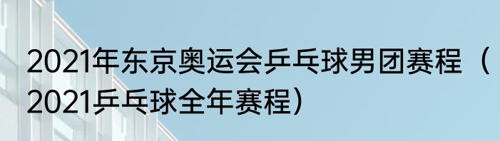2021年东京奥运会乒乓球男团赛程（2021乒乓球全年赛程）