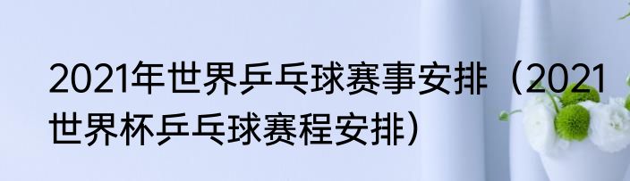 2021年世界乒乓球赛事安排（2021世界杯乒乓球赛程安排）