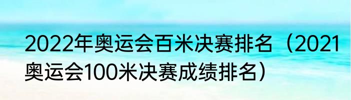2022年奥运会百米决赛排名（2021奥运会100米决赛成绩排名）